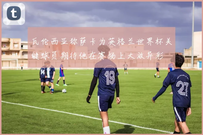瓦伦西亚称萨卡为英格兰世界杯关键球员期待他在赛场上大放异彩